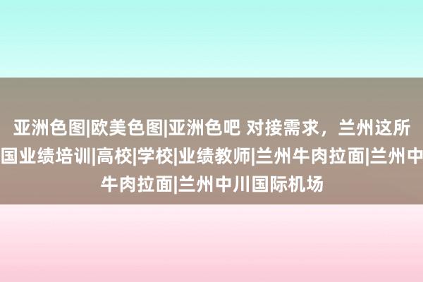 亚洲色图|欧美色图|亚洲色吧 对接需求,兰州这所大学开展跨国业绩培训|高校|学校|业绩教师|兰州牛肉拉面|兰州中川国际机场