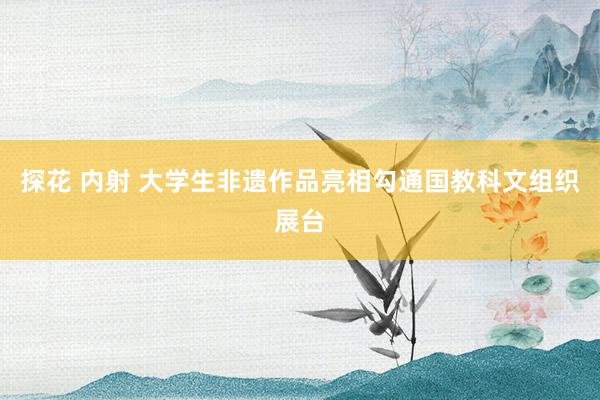 探花 内射 大学生非遗作品亮相勾通国教科文组织展台