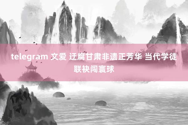 telegram 文爱 迂腐甘肃非遗正芳华 当代学徒联袂闯寰球
