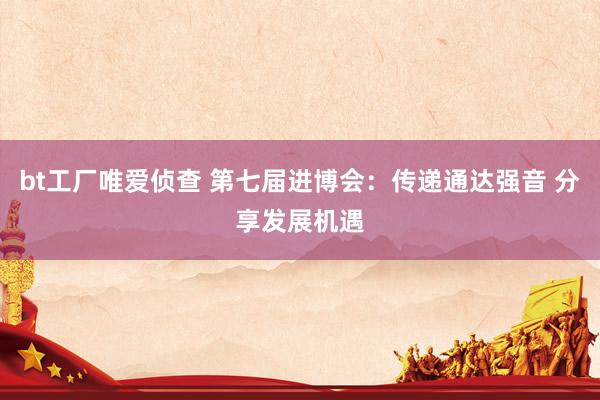 bt工厂唯爱侦查 第七届进博会:传递通达强音 分享发展机遇