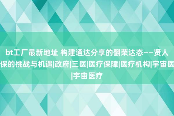 bt工厂最新地址 构建通达分享的翻荣达态——贤人医保的挑战与机遇|政府|三医|医疗保障|医疗机构|宇宙医疗