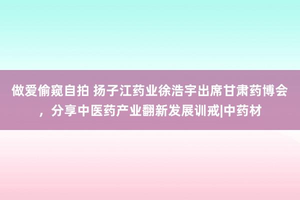 做爱偷窥自拍 扬子江药业徐浩宇出席甘肃药博会,分享中医药产业翻新发展训戒|中药材