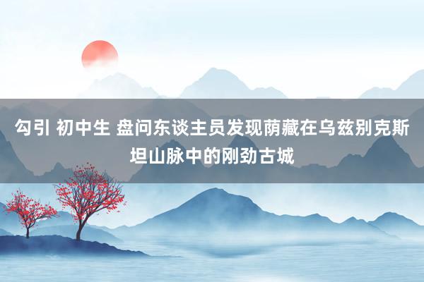 勾引 初中生 盘问东谈主员发现荫藏在乌兹别克斯坦山脉中的刚劲古城