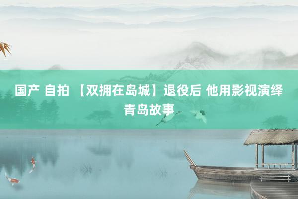 国产 自拍 【双拥在岛城】退役后 他用影视演绎青岛故事