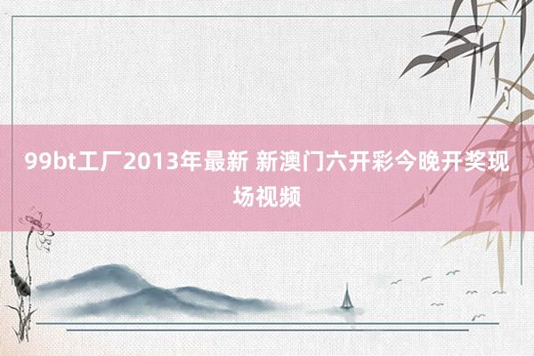 99bt工厂2013年最新 新澳门六开彩今晚开奖现场视频