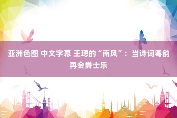 亚洲色图 中文字幕 王璁的“南风”：当诗词粤韵再会爵士乐