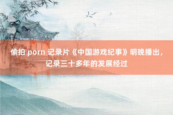 偷拍 porn 记录片《中国游戏纪事》明晚播出，记录三十多年的发展经过