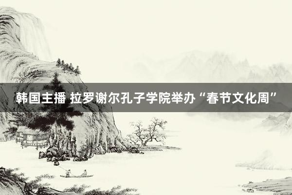 韩国主播 拉罗谢尔孔子学院举办“春节文化周”
