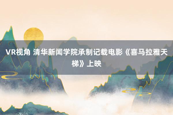 VR视角 清华新闻学院承制记载电影《喜马拉雅天梯》上映