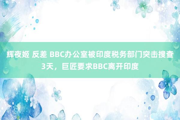 辉夜姬 反差 BBC办公室被印度税务部门突击搜查3天,巨匠要求BBC离开印度