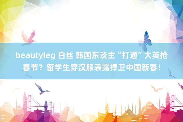 beautyleg 白丝 韩国东谈主“打通”大英抢春节？留学生穿汉服表露捍卫中国新春！