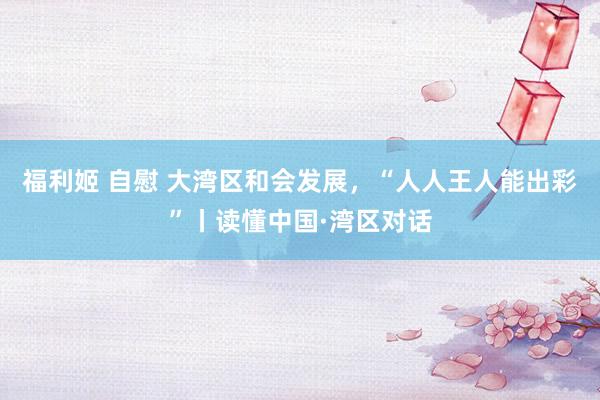 福利姬 自慰 大湾区和会发展，“人人王人能出彩”丨读懂中国·湾区对话