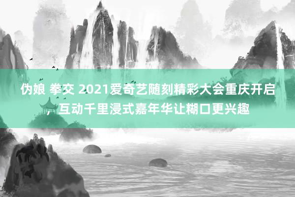 伪娘 拳交 2021爱奇艺随刻精彩大会重庆开启,互动千里浸式嘉年华让糊口更兴趣