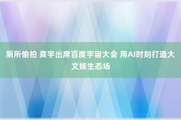 厕所偷拍 龚宇出席百度宇宙大会 用AI时刻打造大文娱生态场