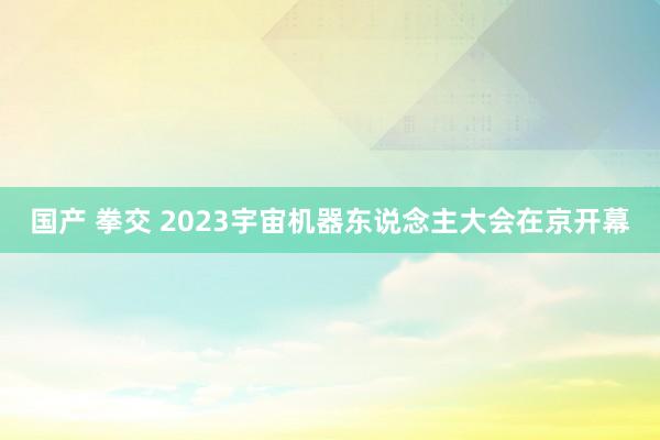 国产 拳交 2023宇宙机器东说念主大会在京开幕