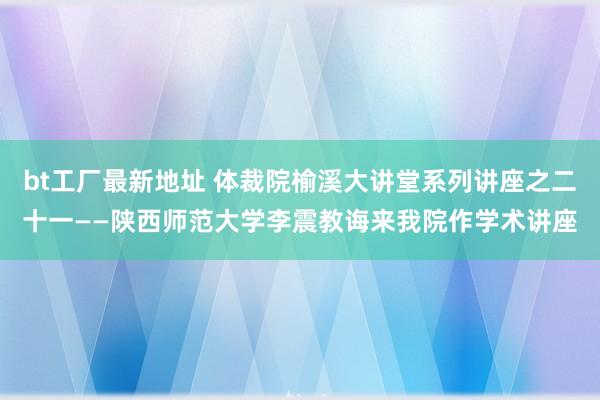 bt工厂最新地址 体裁院榆溪大讲堂系列讲座之二十一——陕西师范大学李震教诲来我院作学术讲座