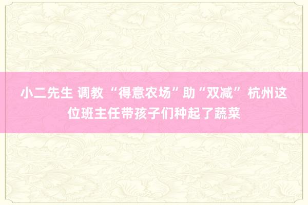 小二先生 调教 “得意农场”助“双减” 杭州这位班主任带孩子们种起了蔬菜