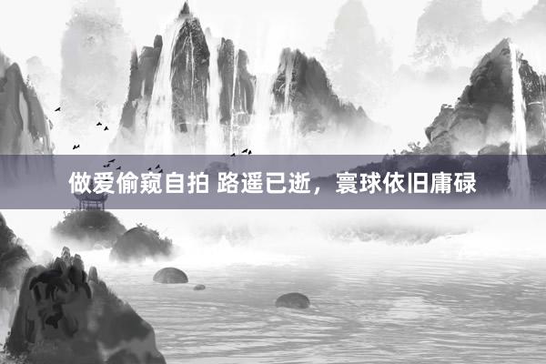 做爱偷窥自拍 路遥已逝,寰球依旧庸碌