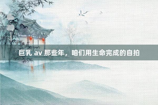 巨乳 av 那些年，咱们用生命完成的自拍