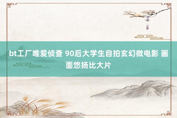 bt工厂唯爱侦查 90后大学生自拍玄幻微电影 画面悠扬比大片