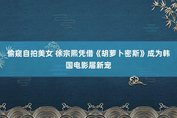 偷窥自拍美女 徐宗熙凭借《胡萝卜密斯》成为韩国电影届新宠