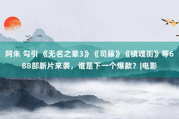 阿朱 勾引 《无名之辈3》《司藤》《镇魂街》等688部新片来袭，谁是下一个爆款？|电影