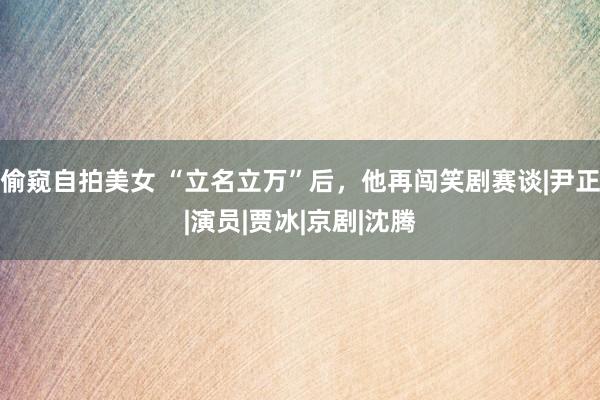 偷窥自拍美女 “立名立万”后，他再闯笑剧赛谈|尹正|演员|贾冰|京剧|沈腾