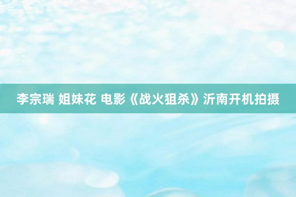 李宗瑞 姐妹花 电影《战火狙杀》沂南开机拍摄