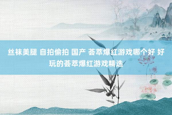 丝袜美腿 自拍偷拍 国产 荟萃爆红游戏哪个好 好玩的荟萃爆红游戏精选