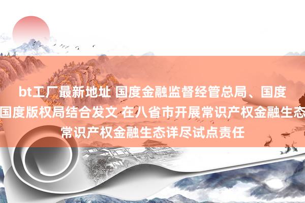 bt工厂最新地址 国度金融监督经管总局、国度常识产权局、国度版权局结合发文 在八省市开展常识产权金融生态详尽试点责任
