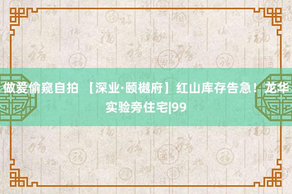 做爱偷窥自拍 【深业·颐樾府】红山库存告急！龙华实验旁住宅|99