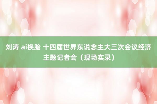 刘涛 ai换脸 十四届世界东说念主大三次会议经济主题记者会（现场实录）