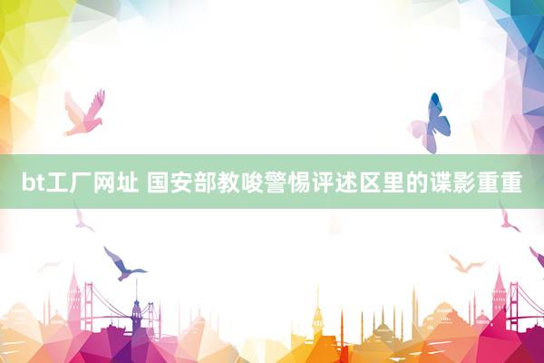 bt工厂网址 国安部教唆警惕评述区里的谍影重重
