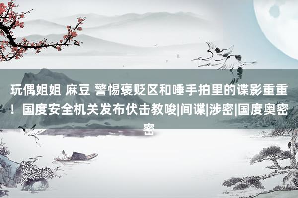 玩偶姐姐 麻豆 警惕褒贬区和唾手拍里的谍影重重！国度安全机关发布伏击教唆|间谍|涉密|国度奥密