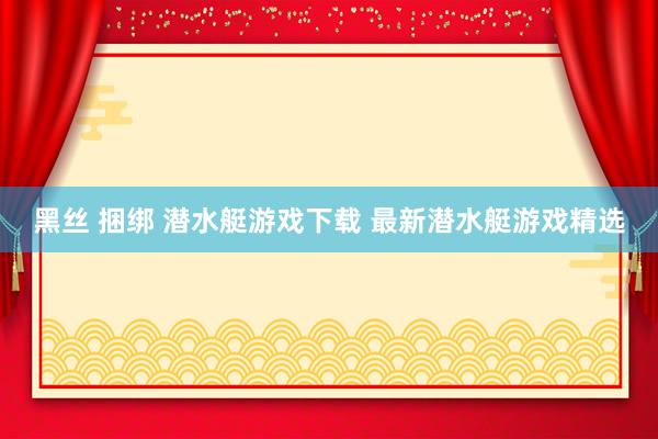 黑丝 捆绑 潜水艇游戏下载 最新潜水艇游戏精选