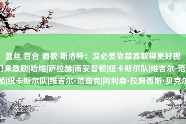 蕾丝 百合 调教 斯洛特：没必要靠禁赛取得更好视角；阿利松无需靠二门来激励|哈维|萨拉赫|南安普顿|纽卡斯尔队|维吉尔·范迪克|阿利森·拉姆西斯·贝克尔