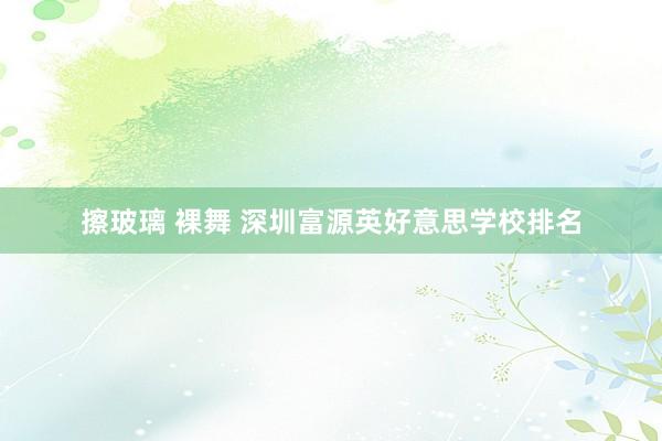 擦玻璃 裸舞 深圳富源英好意思学校排名