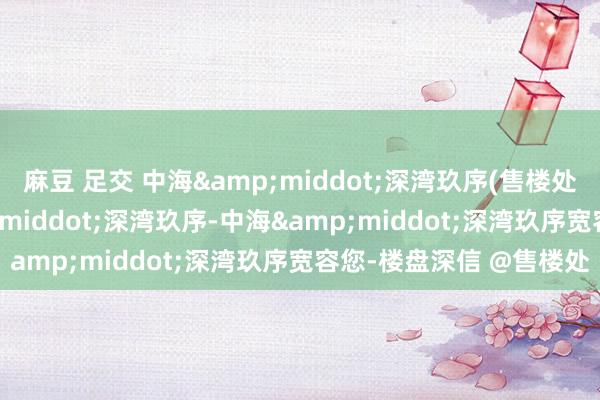 麻豆 足交 中海&middot;深湾玖序(售楼处)首页网站-中海&middot;深湾玖序-中海&middot;深湾玖序宽容您-楼盘深信 @售楼处