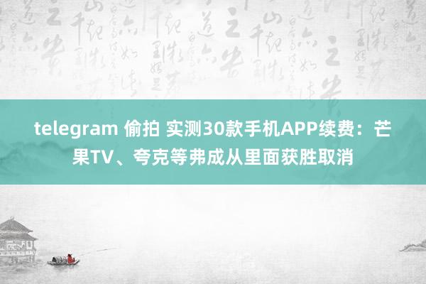 telegram 偷拍 实测30款手机APP续费:芒果TV、夸克等弗成从里面获胜取消