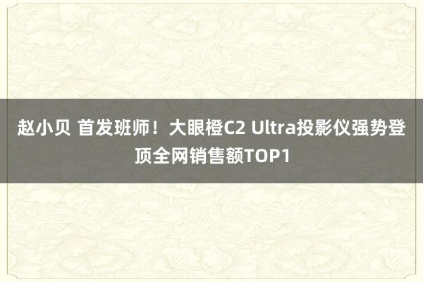 赵小贝 首发班师！大眼橙C2 Ultra投影仪强势登顶全网销售额TOP1
