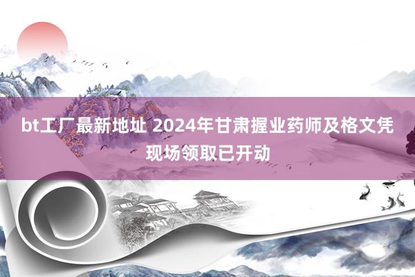 bt工厂最新地址 2024年甘肃握业药师及格文凭现场领取已开动