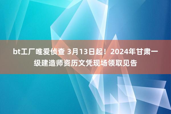 bt工厂唯爱侦查 3月13日起!2024年甘肃一级建造师资历文凭现场领取见告