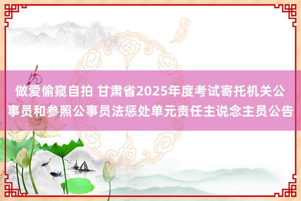 做爱偷窥自拍 甘肃省2025年度考试寄托机关公事员和参照公事员法惩处单元责任主说念主员公告