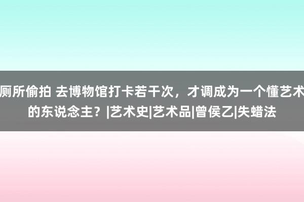 厕所偷拍 去博物馆打卡若干次，才调成为一个懂艺术的东说念主？|艺术史|艺术品|曾侯乙|失蜡法