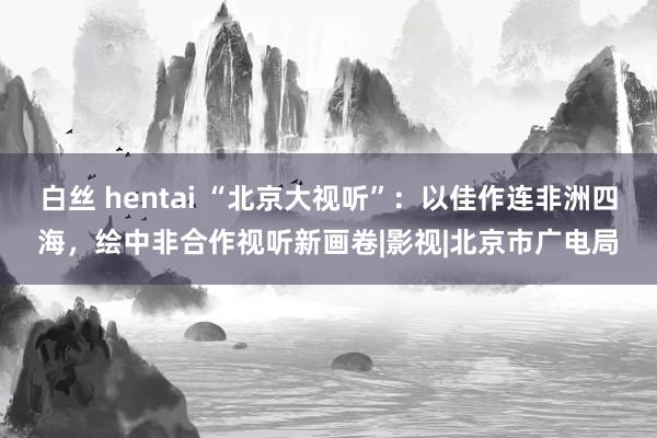 白丝 hentai “北京大视听”：以佳作连非洲四海，绘中非合作视听新画卷|影视|北京市广电局