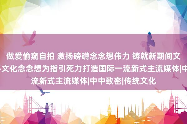 做爱偷窥自拍 激扬磅礴念念想伟力 铸就新期间文化光线—以习近平文化念念想为指引死力打造国际一流新式主流媒体|中中致密|传统文化