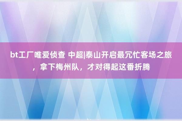 bt工厂唯爱侦查 中超|泰山开启最冗忙客场之旅，拿下梅州队，<a href=