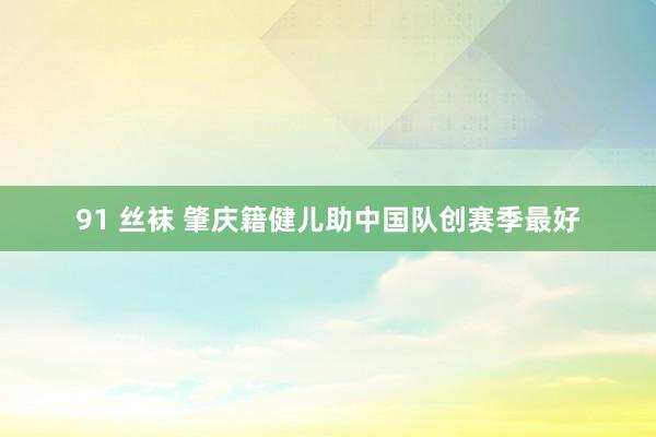 91 丝袜 肇庆籍健儿助中国队创赛季最好