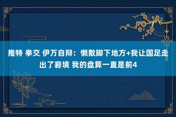 推特 拳交 伊万自辩：懒散脚下地方+我让国足走出了窘境 我的盘算一直是前4