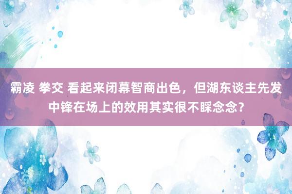霸凌 拳交 看起来闭幕智商出色，但湖东谈主先发中锋在场上的效用其实很不睬念念？
